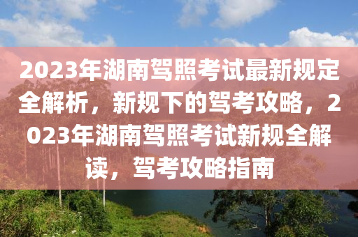 2023年湖南駕照考試最新規(guī)定全解析，新規(guī)下的駕考攻略，2023年湖南駕照考試新規(guī)全解讀，駕考攻略指南