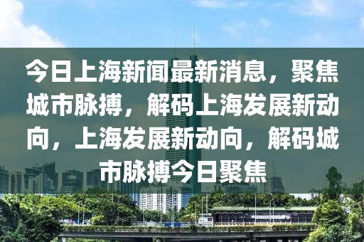 今日上海新聞最新消息，聚焦城市脈搏，解碼上海發(fā)展新動向，上海發(fā)展新動向，解碼城市脈搏今日聚焦