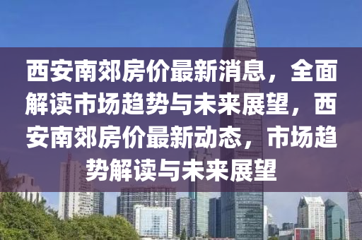 西安南郊房價最新消息，全面解讀市場趨勢與未來展望，西安南郊房價最新動態(tài)，市場趨勢解讀與未來展望