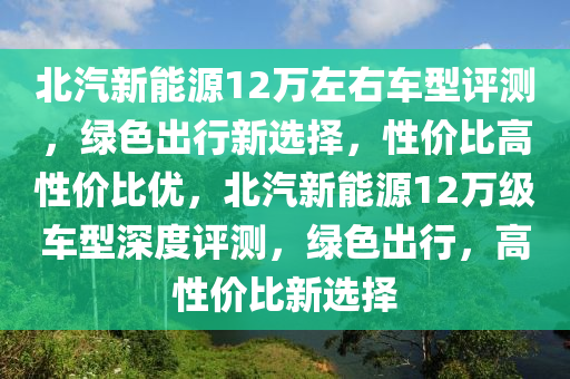 北汽新能源12萬左右車型評測，綠色出行新選擇，性價比高性價比優(yōu)，北汽新能源12萬級車型深度評測，綠色出行，高性價比新選擇