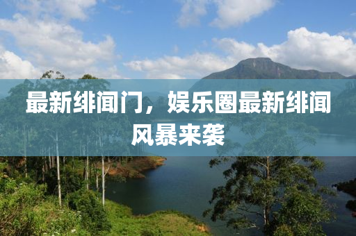 最新緋聞門，娛樂圈最新緋聞風(fēng)暴來襲