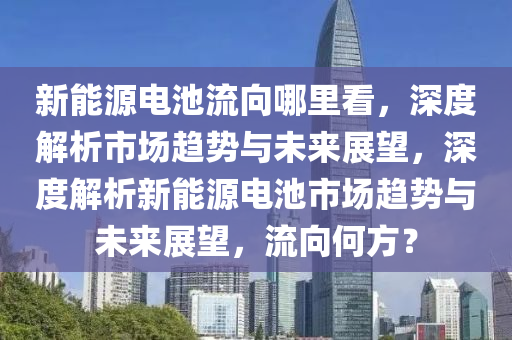 新能源電池流向哪里看，深度解析市場趨勢與未來展望，深度解析新能源電池市場趨勢與未來展望，流向何方？