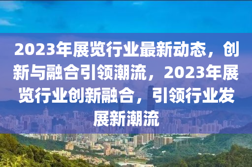 2023年展覽行業(yè)最新動態(tài)，創(chuàng)新與融合引領(lǐng)潮流，2023年展覽行業(yè)創(chuàng)新融合，引領(lǐng)行業(yè)發(fā)展新潮流