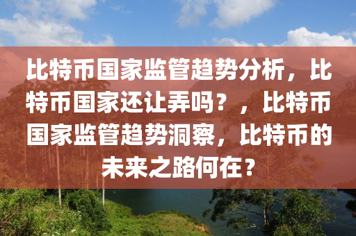 比特幣國家監(jiān)管趨勢分析，比特幣國家還讓弄嗎？，比特幣國家監(jiān)管趨勢洞察，比特幣的未來之路何在？