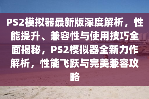 PS2模擬器最新版深度解析，性能提升、兼容性與使用技巧全面揭秘，PS2模擬器全新力作解析，性能飛躍與完美兼容攻略