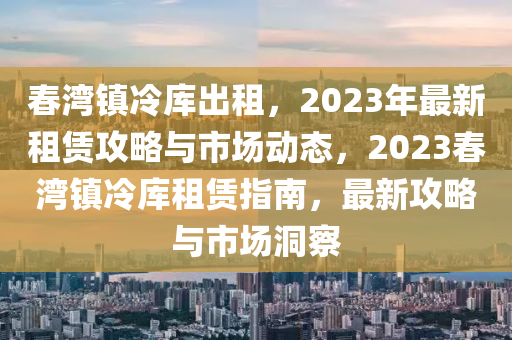 春灣鎮(zhèn)冷庫(kù)出租，2023年最新租賃攻略與市場(chǎng)動(dòng)態(tài)，2023春灣鎮(zhèn)冷庫(kù)租賃指南，最新攻略與市場(chǎng)洞察