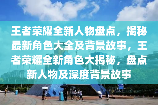 王者榮耀全新人物盤點(diǎn)，揭秘最新角色大全及背景故事，王者榮耀全新角色大揭秘，盤點(diǎn)新人物及深度背景故事