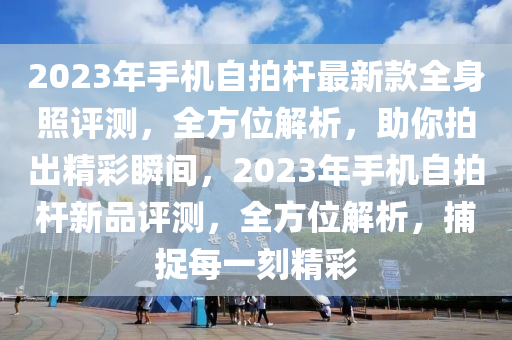 2023年手機自拍桿最新款全身照評測，全方位解析，助你拍出精彩瞬間，2023年手機自拍桿新品評測，全方位解析，捕捉每一刻精彩