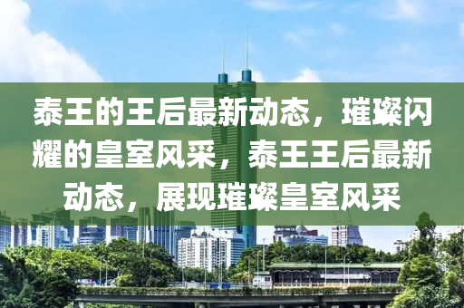 泰王的王后最新動態(tài)，璀璨閃耀的皇室風(fēng)采，泰王王后最新動態(tài)，展現(xiàn)璀璨皇室風(fēng)采