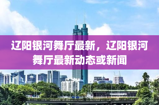 遼陽銀河舞廳最新，遼陽銀河舞廳最新動態(tài)或新聞