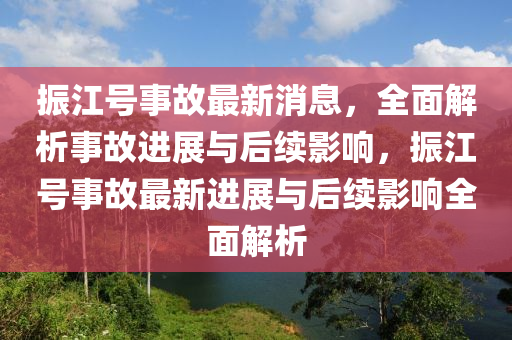 振江號(hào)事故最新消息，全面解析事故進(jìn)展與后續(xù)影響，振江號(hào)事故最新進(jìn)展與后續(xù)影響全面解析