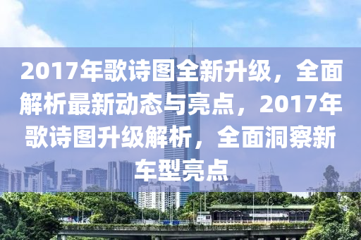 2017年歌詩(shī)圖全新升級(jí)，全面解析最新動(dòng)態(tài)與亮點(diǎn)，2017年歌詩(shī)圖升級(jí)解析，全面洞察新車型亮點(diǎn)