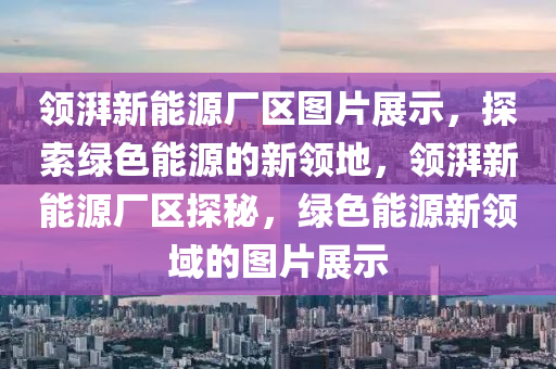 領(lǐng)湃新能源廠區(qū)圖片展示，探索綠色能源的新領(lǐng)地，領(lǐng)湃新能源廠區(qū)探秘，綠色能源新領(lǐng)域的圖片展示