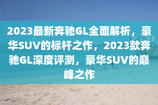 2023最新奔馳GL全面解析，豪華SUV的標桿之作，2023款奔馳GL深度評測，豪華SUV的巔峰之作