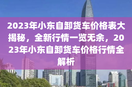 2023年小東自卸貨車價(jià)格表大揭秘，全新行情一覽無余，2023年小東自卸貨車價(jià)格行情全解析