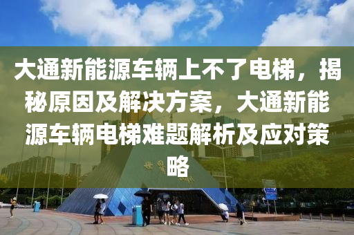 大通新能源車輛上不了電梯，揭秘原因及解決方案，大通新能源車輛電梯難題解析及應(yīng)對(duì)策略