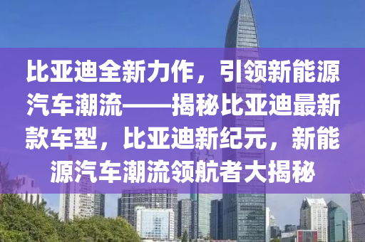 比亞迪全新力作，引領(lǐng)新能源汽車潮流——揭秘比亞迪最新款車型，比亞迪新紀元，新能源汽車潮流領(lǐng)航者大揭秘