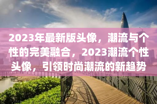 2023年最新版頭像，潮流與個性的完美融合，2023潮流個性頭像，引領(lǐng)時尚潮流的新趨勢