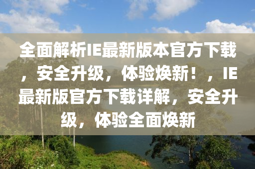 全面解析IE最新版本官方下載，安全升級，體驗煥新！，IE最新版官方下載詳解，安全升級，體驗全面煥新