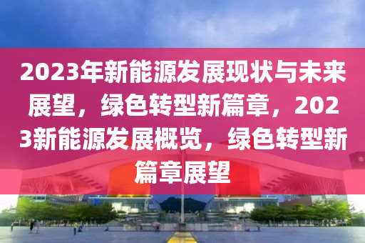 2023年新能源發(fā)展現(xiàn)狀與未來(lái)展望，綠色轉(zhuǎn)型新篇章，2023新能源發(fā)展概覽，綠色轉(zhuǎn)型新篇章展望