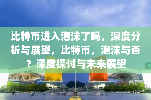 比特幣進(jìn)入泡沫了嗎，深度分析與展望，比特幣，泡沫與否？深度探討與未來(lái)展望