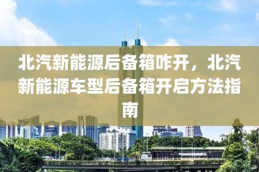 北汽新能源后備箱咋開，北汽新能源車型后備箱開啟方法指南