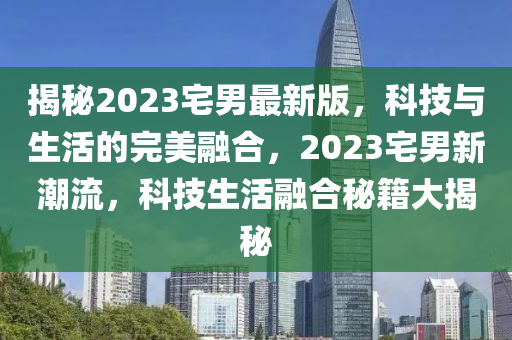 揭秘2023宅男最新版，科技與生活的完美融合，2023宅男新潮流，科技生活融合秘籍大揭秘