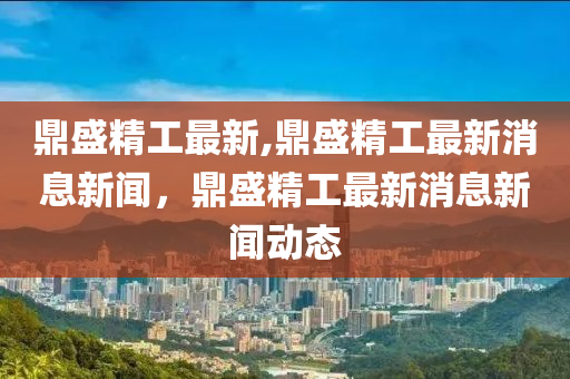 鼎盛精工最新,鼎盛精工最新消息新聞，鼎盛精工最新消息新聞動態(tài)