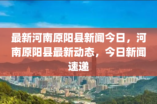 最新河南原陽縣新聞今日，河南原陽縣最新動態(tài)，今日新聞速遞