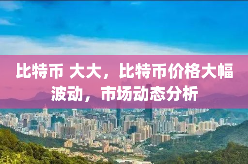 比特幣 大大，比特幣價格大幅波動，市場動態(tài)分析