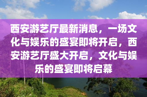 西安游藝廳最新消息，一場文化與娛樂的盛宴即將開啟，西安游藝廳盛大開啟，文化與娛樂的盛宴即將啟幕