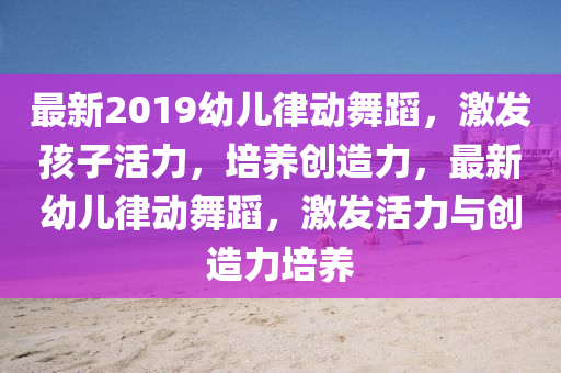 最新2019幼兒律動舞蹈，激發(fā)孩子活力，培養(yǎng)創(chuàng)造力，最新幼兒律動舞蹈，激發(fā)活力與創(chuàng)造力培養(yǎng)