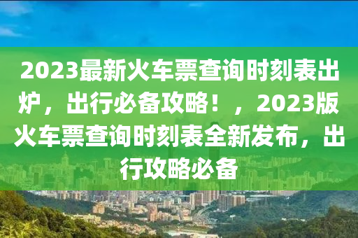 2023最新火車票查詢時刻表出爐，出行必備攻略！，2023版火車票查詢時刻表全新發(fā)布，出行攻略必備