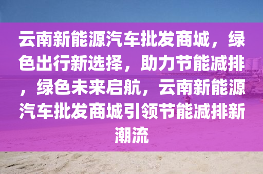 云南新能源汽車批發(fā)商城，綠色出行新選擇，助力節(jié)能減排，綠色未來啟航，云南新能源汽車批發(fā)商城引領(lǐng)節(jié)能減排新潮流