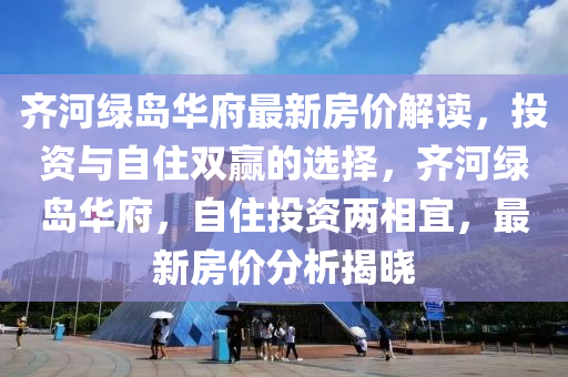 齊河綠島華府最新房價解讀，投資與自住雙贏的選擇，齊河綠島華府，自住投資兩相宜，最新房價分析揭曉