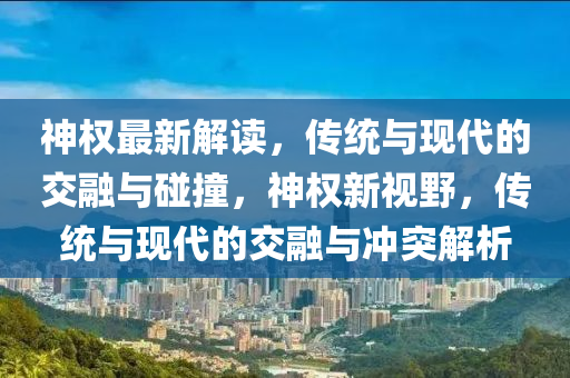 神權(quán)最新解讀，傳統(tǒng)與現(xiàn)代的交融與碰撞，神權(quán)新視野，傳統(tǒng)與現(xiàn)代的交融與沖突解析