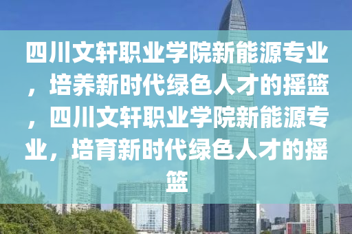 四川文軒職業(yè)學(xué)院新能源專業(yè)，培養(yǎng)新時(shí)代綠色人才的搖籃，四川文軒職業(yè)學(xué)院新能源專業(yè)，培育新時(shí)代綠色人才的搖籃