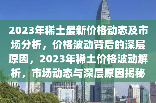 2023年稀土最新價格動態(tài)及市場分析，價格波動背后的深層原因，2023年稀土價格波動解析，市場動態(tài)與深層原因揭秘