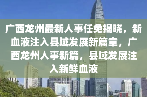 廣西龍州最新人事任免揭曉，新血液注入縣域發(fā)展新篇章，廣西龍州人事新篇，縣域發(fā)展注入新鮮血液