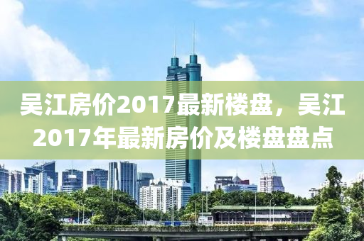 吳江房價(jià)2017最新樓盤，吳江2017年最新房價(jià)及樓盤盤點(diǎn)