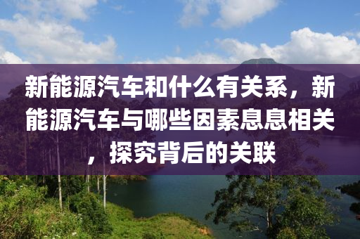 新能源汽車和什么有關(guān)系，新能源汽車與哪些因素息息相關(guān)，探究背后的關(guān)聯(lián)