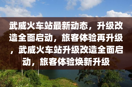 武威火車站最新動態(tài)，升級改造全面啟動，旅客體驗再升級，武威火車站升級改造全面啟動，旅客體驗煥新升級