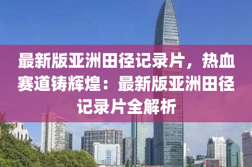 最新版亞洲田徑記錄片，熱血賽道鑄輝煌：最新版亞洲田徑記錄片全解析