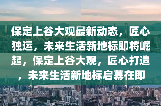 保定上谷大觀最新動(dòng)態(tài)，匠心獨(dú)運(yùn)，未來(lái)生活新地標(biāo)即將崛起，保定上谷大觀，匠心打造，未來(lái)生活新地標(biāo)啟幕在即