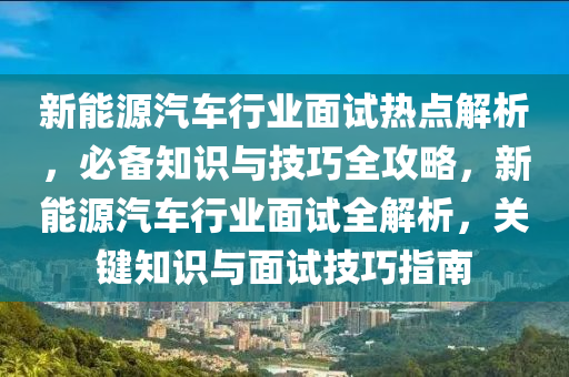 新能源汽車行業(yè)面試熱點(diǎn)解析，必備知識(shí)與技巧全攻略，新能源汽車行業(yè)面試全解析，關(guān)鍵知識(shí)與面試技巧指南