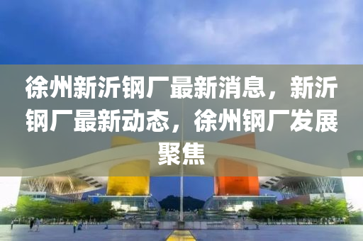 徐州新沂鋼廠最新消息，新沂鋼廠最新動(dòng)態(tài)，徐州鋼廠發(fā)展聚焦