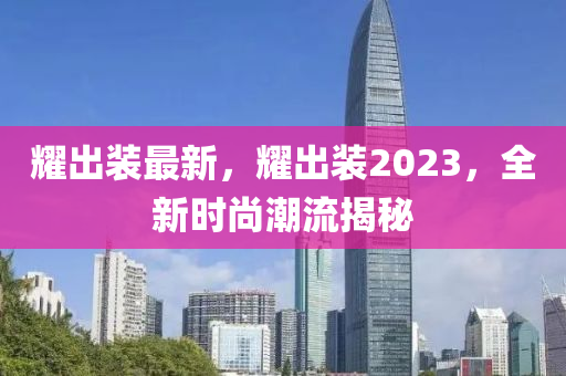 耀出裝最新，耀出裝2023，全新時(shí)尚潮流揭秘