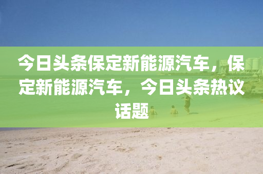 今日頭條保定新能源汽車，保定新能源汽車，今日頭條熱議話題