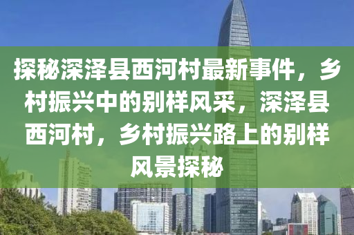 探秘深澤縣西河村最新事件，鄉(xiāng)村振興中的別樣風(fēng)采，深澤縣西河村，鄉(xiāng)村振興路上的別樣風(fēng)景探秘