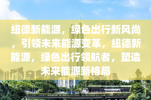 紐德新能源，綠色出行新風尚，引領(lǐng)未來能源變革，紐德新能源，綠色出行領(lǐng)航者，塑造未來能源新格局